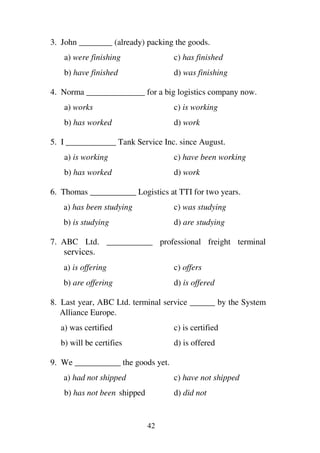 42
3. John ________ (already) packing the goods.
a) were finishing c) has finished
b) have finished d) was finishing
4. Norma ______________ for a big logistics company now.
a) works c) is working
b) has worked d) work
5. I ____________ Tank Service Inc. since August.
a) is working c) have been working
b) has worked d) work
6. Thomas ___________ Logistics at TTI for two years.
a) has been studying c) was studying
b) is studying d) are studying
7. ABC Ltd. ___________ professional freight terminal
services.
a) is offering c) offers
b) are offering d) is offered
8. Last year, ABC Ltd. terminal service ______ by the System
Alliance Europe.
a) was certified c) is certified
b) will be certifies d) is offered
9. We ___________ the goods yet.
a) had not shipped c) have not shipped
b) has not been shipped d) did not
 