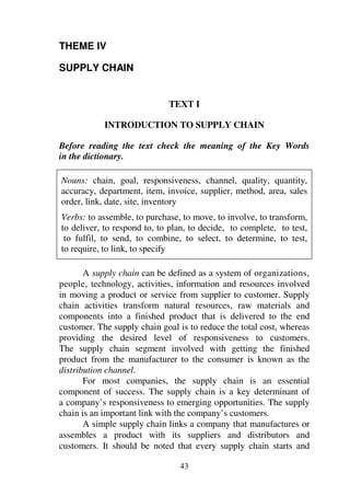 43
THEME IV
SUPPLY CHAIN
TEXT I
INTRODUCTION TO SUPPLY CHAIN
Before reading the text check the meaning of the Key Words
in the dictionary.
Nouns: chain, goal, responsiveness, channel, quality, quantity,
accuracy, department, item, invoice, supplier, method, area, sales
order, link, date, site, inventory
Verbs: to assemble, to purchase, to move, to involve, to transform,
to deliver, to respond to, to plan, to decide, to complete, to test,
to fulfil, to send, to combine, to select, to determine, to test,
to require, to link, to specify
A supply chain can be defined as a system of organizations,
people, technology, activities, information and resources involved
in moving a product or service from supplier to customer. Supply
chain activities transform natural resources, raw materials and
components into a finished product that is delivered to the end
customer. The supply chain goal is to reduce the total cost, whereas
providing the desired level of responsiveness to customers.
The supply chain segment involved with getting the finished
product from the manufacturer to the consumer is known as the
distribution channel.
For most companies, the supply chain is an essential
component of success. The supply chain is a key determinant of
a company’s responsiveness to emerging opportunities. The supply
chain is an important link with the company’s customers.
A simple supply chain links a company that manufactures or
assembles a product with its suppliers and distributors and
customers. It should be noted that every supply chain starts and
 
