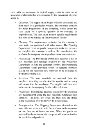 44
ends with the customer. A typical supply chain is made up of
a number of elements that are connected by the movement of goods
along it.
1 Customer. The supply chain begins with the customers and
their need for a particular product. The customer contacts
the Sales Department of the company, which enters the
sales order for a specific quantity to be delivered on
a specific date. The sales order includes specific requirements
that have to be fulfilled by the production facility.
1 Planning. The requirements activated by the customer’s
sales order are combined with other orders. The Planning
Department creates a production plan to make the products
to complete the customer’s orders. To manufacture the
products the company has to purchase some raw materials.
1 Purchasing. The Purchasing Department receives a list of
raw materials and services required by the Production
Department to fulfil the customer’s orders. The Purchasing
Department sends purchase orders to selected suppliers
asking for the necessary raw materials to be delivered to
the manufacturing site.
1 Inventory. The raw materials are received from the
suppliers; then they are checked for quality and accuracy
and moved into the warehouse. The supplier will then send
an invoice to the company for the delivered items.
1 Production. The finished products ordered by the customer
are manufactured using the raw materials purchased from
suppliers. The items are tested and then they are stored
in the warehouse prior to delivery to the customer.
1 Transportation. The Shipping Department determines the
most efficient method to ship the products to the customer
so that they are delivered on time. When the goods are
received by the customer, the company will send an invoice
for the delivered products.
 