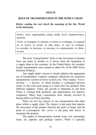47
TEXT II
ROLE OF TRANSPORTATION IN THE SUPPLY CHAIN
Before reading the text check the meaning of the Key Words
in the dictionary.
Nouns: costs, opportunities, party, mode, level, responsiveness,
network
Verbs: to transport, to amount, to lower, to exchange, to respond
to, to invest, to create, to take place, to suit, to evaluate,
to consider, to decrease, to increase, to communicate, to allow,
to own
The term “transportation” refers to the movement of product
from one point to another as it moves from the beginning of
a supply chain to the customer. In the United States, for example,
freight transportation costs amount to about 6% of the GDP (Gross
Domestic Product).
Any supply chain’s success is closely linked to the appropriate
use of transportation. Logistics companies effectively use responsive
transportation systems to lower overall costs. They employ “Cross-
docking” – a process, in which product is exchanged between
trucks so that each truck going to a retail store has products from
different suppliers. Today, the growth in shipments to and from
China is creating both problems and opportunities for logistics
companies. Many large corporations have already invested in
buying offices in China and India.
There are two key players in any transportation that takes
place within a supply chain. The shipper is that party that requires
the movement of the product between the point of origin and the
point of consumption. The carrier is the party that moves or
transports the product.
The modes of transportation include water, rail, intermodal,
truck, air, pipeline and package carriers. Water is typically
 