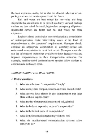 48
the least expensive mode, but is also the slowest, whereas air and
package carriers the most expensive and the fastest.
Rail and water are best suited for low-value and large
shipments that do not need to be moved in a hurry. Air and package
carriers are best suited for small, high-value, emergency shipments.
Intermodal carriers are faster than rail and water, but more
expensive.
Logistics firms should take into consideration a combination
of a) transportation costs; b) inventory costs; c) the level of
responsiveness to the customers’ requirements. Managers should
consider an appropriate combination of company-owned and
outsourced transportation to meet their needs. Managers must also
use the information technology available to help decrease cost and
improve responsiveness in their transportation networks. For
example, satellite-based communication systems allow carriers to
communicate with each other.
UNDERSTANDING THE MAIN POINTS
1. Review questions.
1. What does the term “transportation” imply?
2. What do logistics companies use to decrease overall costs?
3. What are two keys players in any transportation that takes
place within a supply chain?
4. What modes of transportation are used in Logistics?
5. What is the least expensive mode of transportation?
6. What is the fastest mode of transportation?
7. What is the information technology utilized for?
8. What do satellite-based communication systems allow
carriers to do?
 