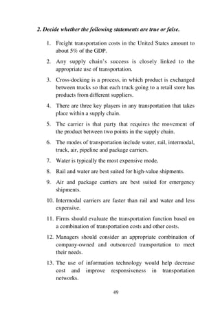 49
2. Decide whether the following statements are true or false.
1. Freight transportation costs in the United States amount to
about 5% of the GDP.
2. Any supply chain’s success is closely linked to the
appropriate use of transportation.
3. Cross-docking is a process, in which product is exchanged
between trucks so that each truck going to a retail store has
products from different suppliers.
4. There are three key players in any transportation that takes
place within a supply chain.
5. The carrier is that party that requires the movement of
the product between two points in the supply chain.
6. The modes of transportation include water, rail, intermodal,
truck, air, pipeline and package carriers.
7. Water is typically the most expensive mode.
8. Rail and water are best suited for high-value shipments.
9. Air and package carriers are best suited for emergency
shipments.
10. Intermodal carriers are faster than rail and water and less
expensive.
11. Firms should evaluate the transportation function based on
a combination of transportation costs and other costs.
12. Managers should consider an appropriate combination of
company-owned and outsourced transportation to meet
their needs.
13. The use of information technology would help decrease
cost and improve responsiveness in transportation
networks.
 