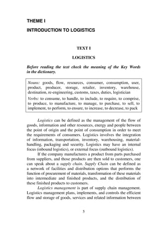 5
THEME I
INTRODUCTION TO LOGISTICS
TEXT I
LOGISTICS
Before reading the text check the meaning of the Key Words
in the dictionary.
Nouns: goods, flow, resources, consumer, consumption, user,
product, producer, storage, retailer, inventory, warehouse,
destination, re-engineering, customs, taxes, duties, logistician
Verbs: to consume, to handle, to include, to require, to comprise,
to produce, to manufacture, to manage, to purchase, to sell, to
implement, to perform, to ensure, to increase, to decrease, to pack
Logistics can be defined as the management of the flow of
goods, information and other resources, energy and people between
the point of origin and the point of consumption in order to meet
the requirements of consumers. Logistics involves the integration
of information, transportation, inventory, warehousing, material-
handling, packaging and security. Logistics may have an internal
focus (inbound logistics), or external focus (outbound logistics).
If the company manufactures a product from parts purchased
from suppliers, and those products are then sold to customers, one
can speak about a supply chain. Supply Chain can be defined as
a network of facilities and distribution options that performs the
function of procurement of materials, transformation of these materials
into intermediate and finished products, and the distribution of
these finished products to customers.
Logistics management is part of supply chain management.
Logistics management plans, implements, and controls the efficient
flow and storage of goods, services and related information between
 
