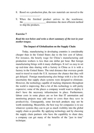 53
8. Based on a production plan, the raw materials are moved to the
________________.
9. When the finished product arrives in the warehouse,
the __________________ determines the most efficient method
to ship the products.
Exercise 7
Read the text below and write a short summary of the text in your
mother tongue.
The Impact of Globalization on the Supply Chain
Today, manufacturing in developing countries is considerably
cheaper than in the United States due to the low cost of labour.
For instance, the hourly wage for China’s manufacturing and
production workers is less than one dollar per hour. But foreign
manufacturing brings with it many challenges. It isn’t as easy to set
up real-time data sharing with a factory in China as it is with a
factory in the United States. The total distance that overseas goods
need to travel to reach the U.S. increases the chance that they will
get delayed. Foreign manufacturing also brings with it a lot of the
uncertainty that supply chain systems were designed to eliminate.
However, the technology capable of tracking shipments throughout
the world is improving. But a lot of this technology is still pretty
expensive; some of the places a company would want to deploy it
don’t have the necessary infrastructure in place. Furthermore,
labour costs in some places are so low that IT automation and
monitoring projects may add more to costs than they save in
productivity. Consequently, some low-tech products may not be
worth monitoring. Meanwhile, the best way for companies is to use
whatever systems they can to get as much visibility into the global
supply chain as possible. By applying technology and by choosing
the supply chain partners who have the capability to share data,
a company can get many of the benefits of the “just in time”
technique.
 