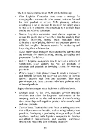58
The five basic components of SCM are the following:
- Plan. Logistics Companies must create a strategy for
managing their resources in order to meet customer demand
for their product or service. SCM planning includes
developing a set of metrics to monitor the supply chain
so that a) it is efficient, cost-effective; b) it delivers high
quality and value to customers.
- Source. Logistics companies must choose suppliers to
deliver the goods and services they need for creating their
product. Therefore, supply chain managers must
a) develop a set of pricing, delivery and payment processes
with their suppliers; b) create metrics for monitoring and
improving these relationships.
- Make. Supply chain managers must schedule the activities that
are necessary for manufacturing, testing, packaging and
preparation for delivery.
- Deliver. Logistics companies have to develop a network of
warehouses, select carriers that will get products to
customers and establish an invoicing system for receiving
payments.
- Return. Supply chain planners have to create a responsive
and flexible network for receiving defective or surplus
(excess) products back from their customers. They must
provide support to those customers who have problems with
delivered products.
Supply chain managers make decisions at different levels.
1 Strategic level. At this level, managers develop strategic
decisions that affect the long-term performance of the
company, such as the size and location of manufacturing
sites, partnerships with suppliers, products to be manufactured
and sales markets.
1 Tactical level. Tactical decisions focus on taking measures
that will produce cost benefits, such as using industry best
practices, developing a purchasing strategy with preferred
suppliers, working with logistics companies to develop
cost-effective transportation and creating warehouse
strategies to reduce the cost of storing inventory.
 