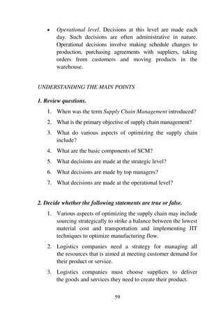 59
1 Operational level. Decisions at this level are made each
day. Such decisions are often administrative in nature.
Operational decisions involve making schedule changes to
production, purchasing agreements with suppliers, taking
orders from customers and moving products in the
warehouse.
UNDERSTANDING THE MAIN POINTS
1. Review questions.
1. When was the term Supply Chain Management introduced?
2. What is the primary objective of supply chain management?
3. What do various aspects of optimizing the supply chain
include?
4. What are the basic components of SCM?
5. What decisions are made at the strategic level?
6. What decisions are made by top managers?
7. What decisions are made at the operational level?
2. Decide whether the following statements are true or false.
1. Various aspects of optimizing the supply chain may include
sourcing strategically to strike a balance between the lowest
material cost and transportation and implementing JIT
techniques to optimize manufacturing flow.
2. Logistics companies need a strategy for managing all
the resources that is aimed at meeting customer demand for
their product or service.
3. Logistics companies must choose suppliers to deliver
the goods and services they need to create their product.
 