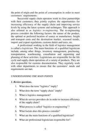 6
the point of origin and the point of consumption in order to meet
customers’ requirements.
Successful supply chain operators work in close partnerships
with their customers; they jointly explore the opportunities for
increasing efficiency of the supply chain and improving service
levels by using the latest systems and techniques. This approach is
also referred to as logistics re-engineering. The re-engineering
process considers the following factors: the nature of the product,
the optimal or preferred location of source or manufacture, freight
and transport costs and the destination market, seasonal trends,
import and export regulations, customs duties and taxes, etc.
A professional working in the field of logistics management
is called a logistician. The main functions of a qualified logistician
include, among other things, inventory management, purchasing,
transportation, warehousing, consultation and organizing and
planning of these activities. Logisticians are responsible for the life
cycle and supply chain operations of a variety of products. They are
also responsible for customs documentation. They regularly work
with other departments to ensure that the customers’ needs and
requirements are met.
UNDERSTANDING THE MAIN POINTS
1. Review questions.
1. What does the term “logistics” imply?
2. What does the term “supply chain” imply?
3. What is logistics management?
4. What do service providers do in order to increase efficiency
of the supply chain?
5. What process is called “logistics re-engineering”?
6. What factors does this process consider?
7. What are the main functions of a qualified logistician?
8. What are professional logisticians responsible for?
 