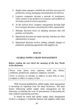 60
4. Supply chain managers schedule the activities necessary for
production, testing, packaging and preparation for delivery.
5. Logistics companies develop a network of warehouses,
select carriers to get products to customers and establish an
invoicing system to receive payments.
6. At the tactical level, company management develop high
level strategic decisions concerning the whole organization.
7. Strategic decisions focus on adopting measures that will
produce cost benefits.
8. Operational decisions are made each day, and they are often
administrative in nature.
9. Operational decisions involve making schedule changes to
production, purchasing agreements with suppliers, etc.
TEXT II
GLOBAL SUPPLY CHAIN MANAGEMENT
Before reading the text check the meaning of the Key Words
in the dictionary.
Nouns: issue, factor, costs, expenses, tariff, rate, labour,
conditions, productivity, employer, employee, research,
Verbs: to involve, to consider, to address, to deal with, to vary,
to impact, to affect, to expect, to face
With increased globalization, global supply chain management
is becoming an important issue for many businesses. The main
factors influencing global supply chain management are the
following: a) reducing the costs of procurement; b) decreasing the
risks related to purchasing activities.
It should be noted that global supply chain management
involves a company’s worldwide interests and suppliers rather than
 