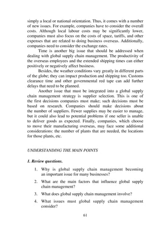 61
simply a local or national orientation. Thus, it comes with a number
of new issues. For example, companies have to consider the overall
costs. Although local labour costs may be significantly lower,
companies must also focus on the costs of space, tariffs, and other
expenses that are related to doing business overseas. Additionally,
companies need to consider the exchange rates.
Time is another big issue that should be addressed when
dealing with global supply chain management. The productivity of
the overseas employees and the extended shipping times can either
positively or negatively affect business.
Besides, the weather conditions vary greatly in different parts
of the globe; they can impact production and shipping too. Customs
clearance time and other governmental red tape can add further
delays that need to be planned.
Another issue that must be integrated into a global supply
chain management strategy is supplier selection. This is one of
the first decisions companies must make; such decisions must be
based on research. Companies should make decisions about
the number of suppliers. Fewer supplies may be easier to manage,
but it could also lead to potential problems if one seller is unable
to deliver goods as expected. Finally, companies, which choose
to move their manufacturing overseas, may face some additional
considerations: the number of plants that are needed, the locations
for those plants, etc.
UNDERSTANDING THE MAIN POINTS
1. Review questions.
1. Why is global supply chain management becoming
an important issue for many businesses?
2. What are the main factors that influence global supply
chain management?
3. What does global supply chain management involve?
4. What issues must global supply chain management
consider?
 