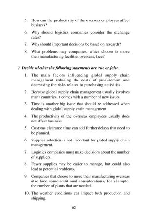 62
5. How can the productivity of the overseas employees affect
business?
6. Why should logistics companies consider the exchange
rates?
7. Why should important decisions be based on research?
8. What problems may companies, which choose to move
their manufacturing facilities overseas, face?
2. Decide whether the following statements are true or false.
1. The main factors influencing global supply chain
management reducing the costs of procurement and
decreasing the risks related to purchasing activities.
2. Because global supply chain management usually involves
many countries, it comes with a number of new issues.
3. Time is another big issue that should be addressed when
dealing with global supply chain management.
4. The productivity of the overseas employees usually does
not affect business.
5. Customs clearance time can add further delays that need to
be planned.
6. Supplier selection is not important for global supply chain
management.
7. Logistics companies must make decisions about the number
of suppliers.
8. Fewer supplies may be easier to manage, but could also
lead to potential problems.
9. Companies that choose to move their manufacturing overseas
also face some additional considerations, for example,
the number of plants that are needed.
10. The weather conditions can impact both production and
shipping.
 
