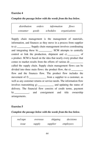 64
Exercise 4
Complete the passage below with the words from the box below.
distribution orders information flows
consumer goods schedules organizations
Supply chain management is the management of materials,
information, and finances as they move in a process from supplier
to a) __________. Supply chain management involves coordinating
and integrating these b) __________. SCM attempts to centrally
control or link the production, shipment and c) _________ of
a product. SCM is based on the idea that nearly every product that
comes to market results from the efforts of various d) __________
called the supply chain. Supply chain management flows can be
divided into three main flows: the product flow, the e) _________
flow and the finances flow. The product flow includes the
movement of f) _____________ from a supplier to a customer, as
well as any customer returns or service needs. The information flow
involves transmitting g) ____________ and updating the status of
delivery. The financial flow consists of credit terms, payment
h) ___________, and consignment and title ownership
arrangements.
Exercise 5
Complete the passage below with the words from the box below.
red tape overseas shipping decisions
issue supply supplier employees
 