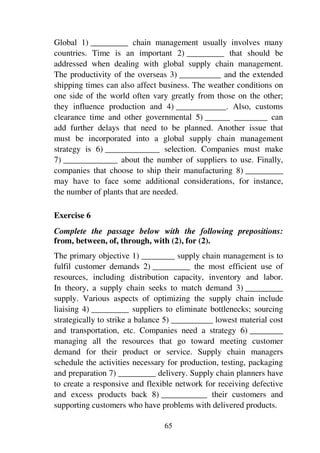 65
Global 1) _________ chain management usually involves many
countries. Time is an important 2) _________ that should be
addressed when dealing with global supply chain management.
The productivity of the overseas 3) __________ and the extended
shipping times can also affect business. The weather conditions on
one side of the world often vary greatly from those on the other;
they influence production and 4) ____________. Also, customs
clearance time and other governmental 5) ______ ________ can
add further delays that need to be planned. Another issue that
must be incorporated into a global supply chain management
strategy is 6) _____________ selection. Companies must make
7) _____________ about the number of suppliers to use. Finally,
companies that choose to ship their manufacturing 8) _________
may have to face some additional considerations, for instance,
the number of plants that are needed.
Exercise 6
Complete the passage below with the following prepositions:
from, between, of, through, with (2), for (2).
The primary objective 1) ________ supply chain management is to
fulfil customer demands 2) _________ the most efficient use of
resources, including distribution capacity, inventory and labor.
In theory, a supply chain seeks to match demand 3) _________
supply. Various aspects of optimizing the supply chain include
liaising 4) _________ suppliers to eliminate bottlenecks; sourcing
strategically to strike a balance 5) __________ lowest material cost
and transportation, etc. Companies need a strategy 6) ________
managing all the resources that go toward meeting customer
demand for their product or service. Supply chain managers
schedule the activities necessary for production, testing, packaging
and preparation 7) _________ delivery. Supply chain planners have
to create a responsive and flexible network for receiving defective
and excess products back 8) ___________ their customers and
supporting customers who have problems with delivered products.
 