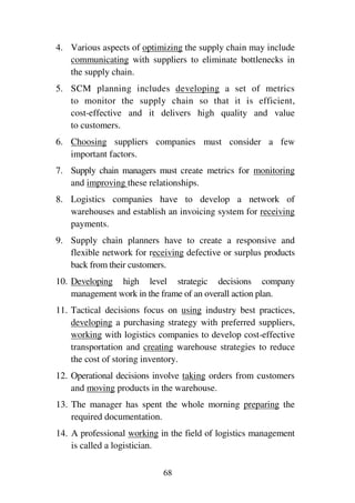 68
4. Various aspects of optimizing the supply chain may include
communicating with suppliers to eliminate bottlenecks in
the supply chain.
5. SCM planning includes developing a set of metrics
to monitor the supply chain so that it is efficient,
cost-effective and it delivers high quality and value
to customers.
6. Choosing suppliers companies must consider a few
important factors.
7. Supply chain managers must create metrics for monitoring
and improving these relationships.
8. Logistics companies have to develop a network of
warehouses and establish an invoicing system for receiving
payments.
9. Supply chain planners have to create a responsive and
flexible network for receiving defective or surplus products
back from their customers.
10. Developing high level strategic decisions company
management work in the frame of an overall action plan.
11. Tactical decisions focus on using industry best practices,
developing a purchasing strategy with preferred suppliers,
working with logistics companies to develop cost-effective
transportation and creating warehouse strategies to reduce
the cost of storing inventory.
12. Operational decisions involve taking orders from customers
and moving products in the warehouse.
13. The manager has spent the whole morning preparing the
required documentation.
14. A professional working in the field of logistics management
is called a logistician.
 