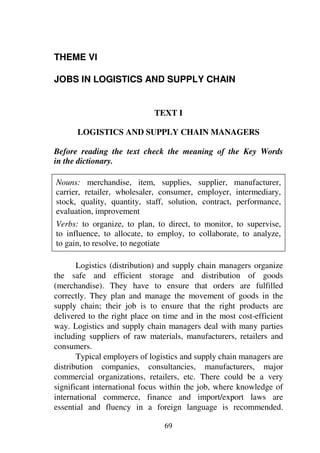 69
THEME VI
JOBS IN LOGISTICS AND SUPPLY CHAIN
TEXT I
LOGISTICS AND SUPPLY CHAIN MANAGERS
Before reading the text check the meaning of the Key Words
in the dictionary.
Nouns: merchandise, item, supplies, supplier, manufacturer,
carrier, retailer, wholesaler, consumer, employer, intermediary,
stock, quality, quantity, staff, solution, contract, performance,
evaluation, improvement
Verbs: to organize, to plan, to direct, to monitor, to supervise,
to influence, to allocate, to employ, to collaborate, to analyze,
to gain, to resolve, to negotiate
Logistics (distribution) and supply chain managers organize
the safe and efficient storage and distribution of goods
(merchandise). They have to ensure that orders are fulfilled
correctly. They plan and manage the movement of goods in the
supply chain; their job is to ensure that the right products are
delivered to the right place on time and in the most cost-efficient
way. Logistics and supply chain managers deal with many parties
including suppliers of raw materials, manufacturers, retailers and
consumers.
Typical employers of logistics and supply chain managers are
distribution companies, consultancies, manufacturers, major
commercial organizations, retailers, etc. There could be a very
significant international focus within the job, where knowledge of
international commerce, finance and import/export laws are
essential and fluency in a foreign language is recommended.
 