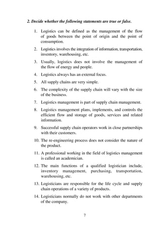 7
2. Decide whether the following statements are true or false.
1. Logistics can be defined as the management of the flow
of goods between the point of origin and the point of
consumption.
2. Logistics involves the integration of information, transportation,
inventory, warehousing, etc.
3. Usually, logistics does not involve the management of
the flow of energy and people.
4. Logistics always has an external focus.
5. All supply chains are very simple.
6. The complexity of the supply chain will vary with the size
of the business.
7. Logistics management is part of supply chain management.
8. Logistics management plans, implements, and controls the
efficient flow and storage of goods, services and related
information.
9. Successful supply chain operators work in close partnerships
with their customers.
10. The re-engineering process does not consider the nature of
the product.
11. A professional working in the field of logistics management
is called an academician.
12. The main functions of a qualified logistician include,
inventory management, purchasing, transportation,
warehousing, etc.
13. Logisticians are responsible for the life cycle and supply
chain operations of a variety of products.
14. Logisticians normally do not work with other departments
of the company.
 