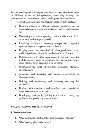 70
International logistics managers must have an extensive knowledge
of different modes of transportation, since they manage the
performance of international carriers and logistics intermediaries
Typical work activities of a logistics manager may include:
1 Directing inbound or outbound logistics operations, such as
transportation or warehouse activities, safety performance,
etc.
1 Monitoring the quality, quantity, cost and efficiency of the
movement and storage of goods.
1 Resolving problems concerning transportation, logistics
systems, imports or exports, customer issues.
1 Keeping an accurate record of all orders, production times,
and transportation of supplies and manufactured items.
1 Collaborating with other departments to integrate logistics
with business systems or processes, such as customer sales,
order management, accounting, or shipping.
1 Supervising the work of logistics specialists, planners,
or schedulers.
1 Allocating and managing staff resources according to
changing needs.
1 Ordering and maintaining stock inventory necessary for
production.
1 Dealing with customers and suppliers, and negotiating
transportation rates or services.
1 Developing business by gaining new contracts, analyzing
problems and producing new solutions.
UNDERSTANDING THE MAIN POINTS
1. Review questions.
1. What do logistics and supply chain managers organize?
2. What do they plan and manage?
 