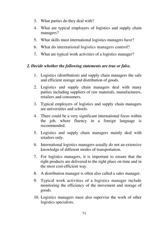71
3. What parties do they deal with?
4. What are typical employers of logistics and supply chain
managers?
5. What skills must international logistics managers have?
6. What do international logistics managers control?
7. What are typical work activities of a logistics manager?
2. Decide whether the following statements are true or false.
1. Logistics (distribution) and supply chain managers the safe
and efficient storage and distribution of goods.
2. Logistics and supply chain managers deal with many
parties including suppliers of raw materials, manufacturers,
retailers and consumers.
3. Typical employers of logistics and supply chain managers
are universities and schools.
4. There could be a very significant international focus within
the job, where fluency in a foreign language is
recommended.
5. Logistics and supply chain managers mainly deal with
retailers only.
6. International logistics managers usually do not an extensive
knowledge of different modes of transportation.
7. For logistics managers, it is important to ensure that the
right products are delivered to the right place on time and in
the most cost-efficient way.
8. A distribution manager is often also called a sales manager.
9. Typical work activities of a logistics manager include
monitoring the efficiency of the movement and storage of
goods.
10. Logistics managers must also supervise the work of other
logistics specialists.
 
