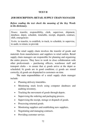 72
TEXT II
JOB DESCRIPTION: RETAIL SUPPLY CHAIN MANAGER
Before reading the text check the meaning of the Key Words
in the dictionary.
Nouns: transfer, responsibility, clerk, supervisor, shipment,
database, depot, schedule, timetable, receipt, dispatch, contract,
shift, emergencies
Verbs: to transfer, to establish, to track, to schedule, to supervise,
to audit, to return, to provide
The retail supply chain involves the transfer of goods and
materials from manufacturers and suppliers to retail outlets. Retail
supply chain managers are responsible for planning and organising
the entire process. They have to work in close collaboration with
other professionals – purchasing officers, warehouse staff and
transport clerks – to ensure that a) goods arrive at the depot as
scheduled; b) goods are in good condition; c) goods are stored
correctly; d) goods are dispatched to customers on time.
The main responsibilities of a retail supply chain manager
include:
1 Planning delivery timetables.
1 Monitoring stock levels using computer databases and
auditing inventory.
1 Tracking the movement of goods through depots.
1 Supervising the ordering and packaging process.
1 Supervising the receipt, storage or dispatch of goods.
1 Processing returned goods.
1 Monitoring suppliers and establishing new suppliers.
1 Negotiating and managing contracts.
1 Providing customer service.
 
