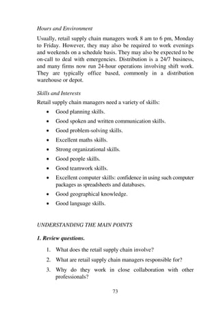 73
Hours and Environment
Usually, retail supply chain managers work 8 am to 6 pm, Monday
to Friday. However, they may also be required to work evenings
and weekends on a schedule basis. They may also be expected to be
on-call to deal with emergencies. Distribution is a 24/7 business,
and many firms now run 24-hour operations involving shift work.
They are typically office based, commonly in a distribution
warehouse or depot.
Skills and Interests
Retail supply chain managers need a variety of skills:
1 Good planning skills.
1 Good spoken and written communication skills.
1 Good problem-solving skills.
1 Excellent maths skills.
1 Strong organizational skills.
1 Good people skills.
1 Good teamwork skills.
1 Excellent computer skills: confidence in using such computer
packages as spreadsheets and databases.
1 Good geographical knowledge.
1 Good language skills.
UNDERSTANDING THE MAIN POINTS
1. Review questions.
1. What does the retail supply chain involve?
2. What are retail supply chain managers responsible for?
3. Why do they work in close collaboration with other
professionals?
 