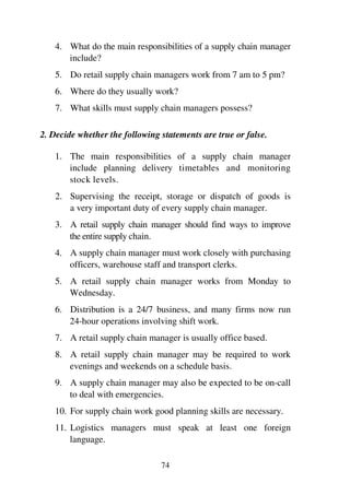 74
4. What do the main responsibilities of a supply chain manager
include?
5. Do retail supply chain managers work from 7 am to 5 pm?
6. Where do they usually work?
7. What skills must supply chain managers possess?
2. Decide whether the following statements are true or false.
1. The main responsibilities of a supply chain manager
include planning delivery timetables and monitoring
stock levels.
2. Supervising the receipt, storage or dispatch of goods is
a very important duty of every supply chain manager.
3. A retail supply chain manager should find ways to improve
the entire supply chain.
4. A supply chain manager must work closely with purchasing
officers, warehouse staff and transport clerks.
5. A retail supply chain manager works from Monday to
Wednesday.
6. Distribution is a 24/7 business, and many firms now run
24-hour operations involving shift work.
7. A retail supply chain manager is usually office based.
8. A retail supply chain manager may be required to work
evenings and weekends on a schedule basis.
9. A supply chain manager may also be expected to be on-call
to deal with emergencies.
10. For supply chain work good planning skills are necessary.
11. Logistics managers must speak at least one foreign
language.
 