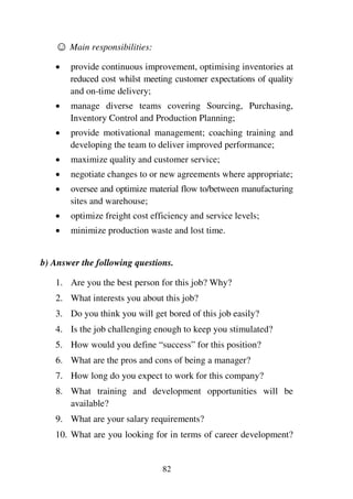 82
1 Main responsibilities:
1 provide continuous improvement, optimising inventories at
reduced cost whilst meeting customer expectations of quality
and on-time delivery;
1 manage diverse teams covering Sourcing, Purchasing,
Inventory Control and Production Planning;
1 provide motivational management; coaching training and
developing the team to deliver improved performance;
1 maximize quality and customer service;
1 negotiate changes to or new agreements where appropriate;
1 oversee and optimize material flow to/between manufacturing
sites and warehouse;
1 optimize freight cost efficiency and service levels;
1 minimize production waste and lost time.
b) Answer the following questions.
1. Are you the best person for this job? Why?
2. What interests you about this job?
3. Do you think you will get bored of this job easily?
4. Is the job challenging enough to keep you stimulated?
5. How would you define “success” for this position?
6. What are the pros and cons of being a manager?
7. How long do you expect to work for this company?
8. What training and development opportunities will be
available?
9. What are your salary requirements?
10. What are you looking for in terms of career development?
 