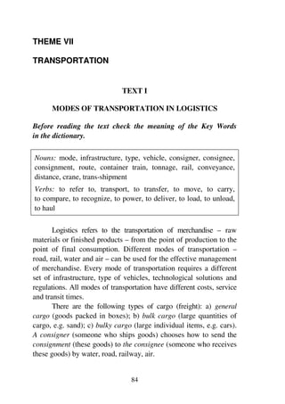 84
THEME VII
TRANSPORTATION
TEXT I
MODES OF TRANSPORTATION IN LOGISTICS
Before reading the text check the meaning of the Key Words
in the dictionary.
Nouns: mode, infrastructure, type, vehicle, consigner, consignee,
consignment, route, container train, tonnage, rail, conveyance,
distance, crane, trans-shipment
Verbs: to refer to, transport, to transfer, to move, to carry,
to compare, to recognize, to power, to deliver, to load, to unload,
to haul
Logistics refers to the transportation of merchandise – raw
materials or finished products – from the point of production to the
point of final consumption. Different modes of transportation –
road, rail, water and air – can be used for the effective management
of merchandise. Every mode of transportation requires a different
set of infrastructure, type of vehicles, technological solutions and
regulations. All modes of transportation have different costs, service
and transit times.
There are the following types of cargo (freight): a) general
cargo (goods packed in boxes); b) bulk cargo (large quantities of
cargo, e.g. sand); c) bulky cargo (large individual items, e.g. cars).
A consigner (someone who ships goods) chooses how to send the
consignment (these goods) to the consignee (someone who receives
these goods) by water, road, railway, air.
 