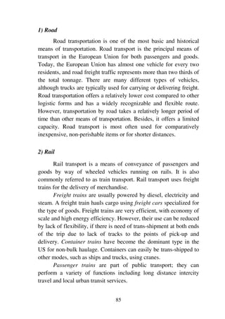 85
1) Road
Road transportation is one of the most basic and historical
means of transportation. Road transport is the principal means of
transport in the European Union for both passengers and goods.
Today, the European Union has almost one vehicle for every two
residents, and road freight traffic represents more than two thirds of
the total tonnage. There are many different types of vehicles,
although trucks are typically used for carrying or delivering freight.
Road transportation offers a relatively lower cost compared to other
logistic forms and has a widely recognizable and flexible route.
However, transportation by road takes a relatively longer period of
time than other means of transportation. Besides, it offers a limited
capacity. Road transport is most often used for comparatively
inexpensive, non-perishable items or for shorter distances.
2) Rail
Rail transport is a means of conveyance of passengers and
goods by way of wheeled vehicles running on rails. It is also
commonly referred to as train transport. Rail transport uses freight
trains for the delivery of merchandise.
Freight trains are usually powered by diesel, electricity and
steam. A freight train hauls cargo using freight cars specialized for
the type of goods. Freight trains are very efficient, with economy of
scale and high energy efficiency. However, their use can be reduced
by lack of flexibility, if there is need of trans-shipment at both ends
of the trip due to lack of tracks to the points of pick-up and
delivery. Container trains have become the dominant type in the
US for non-bulk haulage. Containers can easily be trans-shipped to
other modes, such as ships and trucks, using cranes.
Passenger trains are part of public transport; they can
perform a variety of functions including long distance intercity
travel and local urban transit services.
 