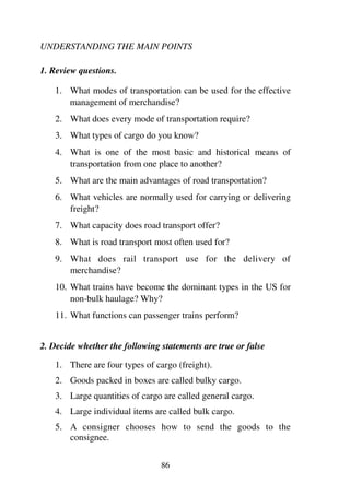 86
UNDERSTANDING THE MAIN POINTS
1. Review questions.
1. What modes of transportation can be used for the effective
management of merchandise?
2. What does every mode of transportation require?
3. What types of cargo do you know?
4. What is one of the most basic and historical means of
transportation from one place to another?
5. What are the main advantages of road transportation?
6. What vehicles are normally used for carrying or delivering
freight?
7. What capacity does road transport offer?
8. What is road transport most often used for?
9. What does rail transport use for the delivery of
merchandise?
10. What trains have become the dominant types in the US for
non-bulk haulage? Why?
11. What functions can passenger trains perform?
2. Decide whether the following statements are true or false
1. There are four types of cargo (freight).
2. Goods packed in boxes are called bulky cargo.
3. Large quantities of cargo are called general cargo.
4. Large individual items are called bulk cargo.
5. A consigner chooses how to send the goods to the
consignee.
 