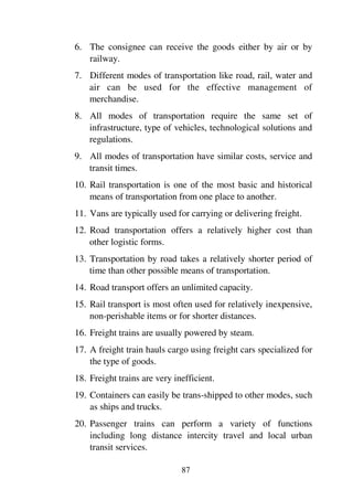 87
6. The consignee can receive the goods either by air or by
railway.
7. Different modes of transportation like road, rail, water and
air can be used for the effective management of
merchandise.
8. All modes of transportation require the same set of
infrastructure, type of vehicles, technological solutions and
regulations.
9. All modes of transportation have similar costs, service and
transit times.
10. Rail transportation is one of the most basic and historical
means of transportation from one place to another.
11. Vans are typically used for carrying or delivering freight.
12. Road transportation offers a relatively higher cost than
other logistic forms.
13. Transportation by road takes a relatively shorter period of
time than other possible means of transportation.
14. Road transport offers an unlimited capacity.
15. Rail transport is most often used for relatively inexpensive,
non-perishable items or for shorter distances.
16. Freight trains are usually powered by steam.
17. A freight train hauls cargo using freight cars specialized for
the type of goods.
18. Freight trains are very inefficient.
19. Containers can easily be trans-shipped to other modes, such
as ships and trucks.
20. Passenger trains can perform a variety of functions
including long distance intercity travel and local urban
transit services.
 