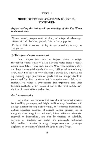 88
TEXT II
MODES OF TRANSPORTATION IN LOGISTICS:
CONTINUED
Before reading the text check the meaning of the Key Words
in the dictionary.
Nouns: vessel, compartment, pipeline, advantage, disadvantage,
airline, aircraft, harbour, gas, oil, fluid, refinery, pipeline
Verbs: to link, to connect, to lay, to correspond to, to vary, to
categorize
3) Water (maritime transportation)
Sea transport has been the largest carrier of freight
throughout recorded history. Main maritime routes include oceans,
coasts, seas, lakes, rivers and channels. Water transport uses ships
and large commercial vessels that carry billions of tons of cargo
every year. Sea, lake or river transport is particularly effective for
significantly large quantities of goods that are non-perishable in
nature and for cities or states that have water access. Moreover,
transport via water is considerably less expensive than other
logistics methods, which makes it one of the most widely used
choices of transport for merchandise.
4) Air transportation
An airline is a company that provides air transport services
for travelling passengers and freight. Airlines vary from those with
a single aircraft carrying mail or cargo, to full-service international
airlines operating hundreds of aircraft. Airline services can be
categorized as being intercontinental, intra-continental, domestic,
regional, or international, and may be operated as scheduled
services or charters. Air routes are practically unlimited.
Merchandise is carried in cargo compartments on passenger
airplanes, or by means of aircraft designed to carry freight.
 