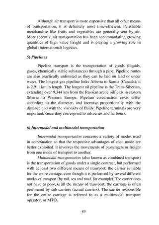 89
Although air transport is more expensive than all other means
of transportation, it is definitely most time-efficient. Perishable
merchandise like fruits and vegetables are generally sent by air.
More recently, air transportation has been accommodating growing
quantities of high value freight and is playing a growing role in
global (international) logistics.
5) Pipelines
Pipeline transport is the transportation of goods (liquids,
gases, chemically stable substances) through a pipe. Pipeline routes
are also practically unlimited as they can be laid on land or under
water. The longest gas pipeline links Alberta to Sarnia (Canada); it
is 2,911 km in length. The longest oil pipeline is the Trans-Siberian,
extending over 9,344 km from the Russian arctic oilfields in eastern
Siberia to Western Europe. Pipeline construction costs differ
according to the diameter, and increase proportionally with the
distance and with the viscosity of fluids. Pipeline terminals are very
important, since they correspond to refineries and harbours.
6) Intermodal and multimodal transportation
Intermodal transportation concerns a variety of modes used
in combination so that the respective advantages of each mode are
better exploited. It involves the movements of passengers or freight
from one mode of transport to another.
Multimodal transportation (also known as combined transport)
is the transportation of goods under a single contract, but performed
with at least two different means of transport; the carrier is liable
for the entire carriage, even though it is performed by several different
modes of transport (by rail, sea and road, for example). The carrier does
not have to possess all the means of transport; the carriage is often
performed by sub-carriers (actual carriers). The carrier responsible
for the entire carriage is referred to as a multimodal transport
operator, or MTO.
 