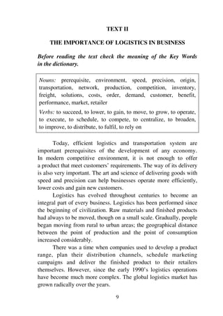 9
TEXT II
THE IMPORTANCE OF LOGISTICS IN BUSINESS
Before reading the text check the meaning of the Key Words
in the dictionary.
Nouns: prerequisite, environment, speed, precision, origin,
transportation, network, production, competition, inventory,
freight, solutions, costs, order, demand, customer, benefit,
performance, market, retailer
Verbs: to succeed, to lower, to gain, to move, to grow, to operate,
to execute, to schedule, to compete, to centralize, to broaden,
to improve, to distribute, to fulfil, to rely on
Today, efficient logistics and transportation system are
important prerequisites of the development of any economy.
In modern competitive environment, it is not enough to offer
a product that meet customers’ requirements. The way of its delivery
is also very important. The art and science of delivering goods with
speed and precision can help businesses operate more efficiently,
lower costs and gain new customers.
Logistics has evolved throughout centuries to become an
integral part of every business. Logistics has been performed since
the beginning of civilization. Raw materials and finished products
had always to be moved, though on a small scale. Gradually, people
began moving from rural to urban areas; the geographical distance
between the point of production and the point of consumption
increased considerably.
There was a time when companies used to develop a product
range, plan their distribution channels, schedule marketing
campaigns and deliver the finished product to their retailers
themselves. However, since the early 1990’s logistics operations
have become much more complex. The global logistics market has
grown radically over the years.
 
