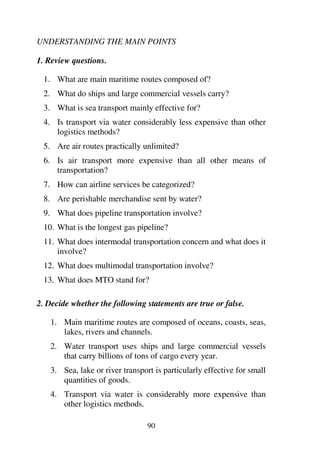90
UNDERSTANDING THE MAIN POINTS
1. Review questions.
1. What are main maritime routes composed of?
2. What do ships and large commercial vessels carry?
3. What is sea transport mainly effective for?
4. Is transport via water considerably less expensive than other
logistics methods?
5. Are air routes practically unlimited?
6. Is air transport more expensive than all other means of
transportation?
7. How can airline services be categorized?
8. Are perishable merchandise sent by water?
9. What does pipeline transportation involve?
10. What is the longest gas pipeline?
11. What does intermodal transportation concern and what does it
involve?
12. What does multimodal transportation involve?
13. What does MTO stand for?
2. Decide whether the following statements are true or false.
1. Main maritime routes are composed of oceans, coasts, seas,
lakes, rivers and channels.
2. Water transport uses ships and large commercial vessels
that carry billions of tons of cargo every year.
3. Sea, lake or river transport is particularly effective for small
quantities of goods.
4. Transport via water is considerably more expensive than
other logistics methods.
 