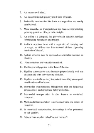 91
5. Air routes are limited.
6. Air transport is indisputably most time-efficient.
7. Perishable merchandise like fruits and vegetables are mostly
sent by road.
8. More recently, air transportation has been accommodating
growing quantities of high value freight.
9. An airline is a company that provides air transport services
for traveling passengers and freight.
10. Airlines vary from those with a single aircraft carrying mail
or cargo, to full-service international airlines operating
hundreds of aircraft.
11. Airline services may be operated as scheduled services or
charters.
12. Pipeline routes are virtually unlimited.
13. The longest oil pipeline is the Trans-Siberian.
14. Pipeline construction costs increase proportionally with the
distance and with the viscosity of fluids.
15. Pipeline terminals are very important since they correspond
to refineries and harbours.
16. Intermodal transportation presupposes that the respective
advantages of each mode are better exploited.
17. Intermodal transportation is also known as combined
transport.
18. Multimodal transportation is performed with one means of
transport.
19. In intermodal transportation, the carriage is often performed
by sub-carriers.
20. Sub-carriers are also called “actual carriers”.
 