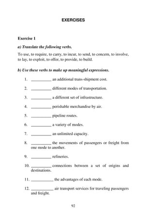 92
EXERCISES
Exercise 1
a) Translate the following verbs.
To use, to require, to carry, to incur, to send, to concern, to involve,
to lay, to exploit, to offer, to provide, to build.
b) Use these verbs to make up meaningful expressions.
1. __________ an additional trans-shipment cost.
2. __________ different modes of transportation.
3. __________ a different set of infrastructure.
4. __________ perishable merchandise by air.
5. __________ pipeline routes.
6. __________ a variety of modes.
7. __________ an unlimited capacity.
8. __________ the movements of passengers or freight from
one mode to another.
9. __________ refineries.
10. __________ connections between a set of origins and
destinations.
11. ___________ the advantages of each mode.
12. ___________ air transport services for traveling passengers
and freight.
 
