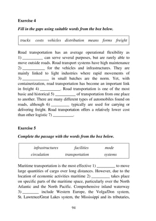 94
Exercise 4
Fill in the gaps using suitable words from the box below.
trucks costs vehicles distribution means forms freight
Road transportation has an average operational flexibility as
1) __________ can serve several purposes, but are rarely able to
move outside roads. Road transport systems have high maintenance
2) ___________ for the vehicles and infrastructures. They are
mainly linked to light industries where rapid movements of
3) _____________ in small batches are the norm. Yet, with
containerization, road transportation has become an important link
in freight 4) __________. Road transportation is one of the most
basic and historical 5) __________ of transportation from one place
to another. There are many different types of automobiles found on
roads, although 6) _________ typically are used for carrying or
delivering freight. Road transportation offers a relatively lower cost
than other logistic 7) __________.
Exercise 5
Complete the passage with the words from the box below.
infrastructures facilities mode
circulation transportation systems
Maritime transportation is the most effective 1) _________ to move
large quantities of cargo over long distances. However, due to the
location of economic activities maritime 2) _________ takes place
on specific parts of the maritime space, particularly over the North
Atlantic and the North Pacific. Comprehensive inland waterway
3) ________ include Western Europe, the Volga/Don system,
St. Lawrence/Great Lakes system, the Mississippi and its tributaries,
 