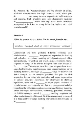 95
the Amazon, the Panama/Paraguay and the interior of China.
Maritime transportation has high terminal costs, since port
4) ____________ are among the most expensive to build, maintain
and improve. High inventory costs also characterize maritime
5) _______________. More than any other mode, maritime
transportation is linked to heavy industries, such as steel and
petrochemical 6) ___________.
Exercise 6
Fill in the gaps in the text below. Use the words from the box.
functions transport check-up cargo warehouses terminals
Commercial sea ports perform different economic and
administrative 1) _________. Sea ports are responsible for loading
and unloading operations, servicing of inbound/outbound ships
transportation, forwarding and warehousing operations, trans-
shipment of cargo to the marine transport from other modes of
2) _______, etc. To carry out these functions sea ports have water
areas, land territories, warehouses and open storage facilities, cargo
handling facilities, passenger 3) ________, ways for railway and
motor transport, and an adequate personnel. Sea ports are also
responsible for providing safe navigation and proper organization
of various activities: supervision for observance to shipping
regulations, issue and 4) ________ of ship’s papers, clearance of
vessels inwards and outwards, etc. Port top management includes
controlling the following operations: commerce, shipping, planning,
labour and wages, mechanization, technology, personnel, accounts,
etc. Middle managers control 5) ________ handling complexes and
other production units of the port. First-line management is engaged
in a direct control of cargo handling operations on the dock and in
6) _________.
 