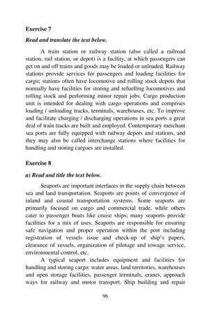 96
Exercise 7
Read and translate the text below.
A train station or railway station (also called a railroad
station, rail station, or depot) is a facility, at which passengers can
get on and off trains and goods may be loaded or unloaded. Railway
stations provide services for passengers and loading facilities for
cargo; stations often have locomotive and rolling stock depots that
normally have facilities for storing and refuelling locomotives and
rolling stock and performing minor repair jobs. Cargo production
unit is intended for dealing with cargo operations and comprises
loading / unloading tracks, terminals, warehouses, etc. To improve
and facilitate charging / discharging operations in sea ports a great
deal of train tracks are built and employed. Contemporary merchant
sea ports are fully equipped with railway depots and stations, and
they may also be called interchange stations where facilities for
handling and storing cargoes are installed.
Exercise 8
a) Read and title the text below.
Seaports are important interfaces in the supply chain between
sea and land transportation. Seaports are points of convergence of
inland and coastal transportation systems. Some seaports are
primarily focused on cargo and commercial trade, while others
cater to passenger boats like cruise ships; many seaports provide
facilities for a mix of uses. Seaports are responsible for ensuring
safe navigation and proper operation within the port including
registration of vessels issue and check-up of ship’s papers,
clearance of vessels, organization of pilotage and towage service,
environmental control, etc.
A typical seaport includes equipment and facilities for
handling and storing cargo: water areas, land territories, warehouses
and open storage facilities, passenger terminals, cranes, approach
ways for railway and motor transport. Ship building and repair
 