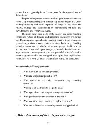 97
companies are typically located near ports for the convenience of
their clients.
Seaport management controls various port operations such as
embarking, disembarking and transferring of passengers and crew,
loading/unloading and trans-shipment of cargo to and from the
vessels, storage and warehousing of merchandise on land and
stevedoring to and from vessels, etc.
The main production units of the seaport are cargo handling
complexes, where all loading and unloading operations are carried
out. The complexes specialize in handling specific types of cargoes:
general cargo, timber, coal, containers, etc.). Each cargo handling
complex comprises terminals, stevedore gangs, traffic control
service, warehouse and open storage personnel. To facilitate and
improve seaport management ports are provided with information
computing centres that are equipped with up-to-date sophisticated
computers. As a result, a lot of problems are solved by computers.
b) Answer the following questions.
1. What functions do seaports perform?
2. What are seaports responsible for?
3. What operations are called intermodal cargo handling
operations?
4. What special facilities do sea ports have?
5. What operations does seaport management control?
6. What production units are there in the port?
7. What does the cargo handling complex comprise?
8. What are information computing centres equipped with?
c) Write a short summary of the text in your mother tongue.
 