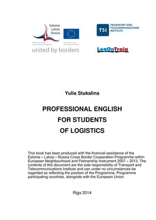 Yulia Stukalina
PROFESSIONAL ENGLISH
FOR STUDENTS
OF LOGISTICS
Riga 2014
12345672183498
1ABAC7DDE4FC31F748
F451F1E1A
This book has been produced with the financial assistance of the 
Estonia – Latvia – Russia Cross Border Cooperation Programme within
European Neighbourhood and Partnership Instrument 2007 – 2013. The 
contents of this document are the sole responsibility of Transport and 
Telecommunications Institute and can under no circumstances be 
regarded as reflecting the position of the Programme, Programme 
participating countries, alongside with the European Union.
 