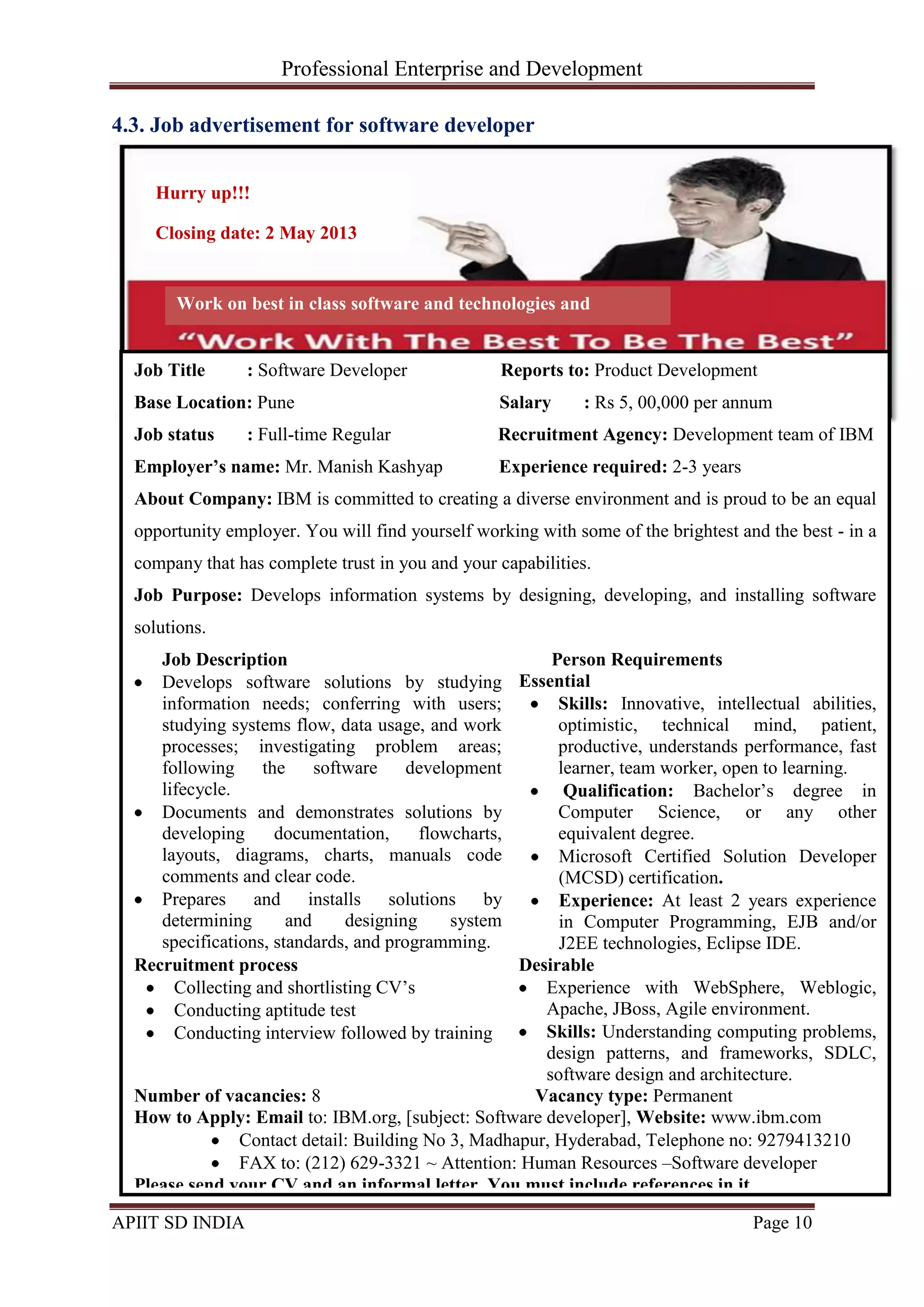 Professional Enterprise and Development
APIIT SD INDIA Page 10
4.3. Job advertisement for software developer
Job Title : Software Developer Reports to: Product Development
Base Location: Pune Salary : Rs 5, 00,000 per annum
Job status : Full-time Regular Recruitment Agency: Development team of IBM
Employer’s name: Mr. Manish Kashyap Experience required: 2-3 years
About Company: IBM is committed to creating a diverse environment and is proud to be an equal
opportunity employer. You will find yourself working with some of the brightest and the best - in a
company that has complete trust in you and your capabilities.
Job Purpose: Develops information systems by designing, developing, and installing software
solutions.
Job Description
Develops software solutions by studying
information needs; conferring with users;
studying systems flow, data usage, and work
processes; investigating problem areas;
following the software development
lifecycle.
Documents and demonstrates solutions by
developing documentation, flowcharts,
layouts, diagrams, charts, manuals code
comments and clear code.
Prepares and installs solutions by
determining and designing system
specifications, standards, and programming.
Person Requirements
Essential
Skills: Innovative, intellectual abilities,
optimistic, technical mind, patient,
productive, understands performance, fast
learner, team worker, open to learning.
Qualification: Bachelor‘s degree in
Computer Science, or any other
equivalent degree.
Microsoft Certified Solution Developer
(MCSD) certification.
Experience: At least 2 years experience
in Computer Programming, EJB and/or
J2EE technologies, Eclipse IDE.
Recruitment process
Collecting and shortlisting CV‘s
Conducting aptitude test
Conducting interview followed by training
Desirable
Experience with WebSphere, Weblogic,
Apache, JBoss, Agile environment.
Skills: Understanding computing problems,
design patterns, and frameworks, SDLC,
software design and architecture.
Number of vacancies: 8 Vacancy type: Permanent
How to Apply: Email to: IBM.org, [subject: Software developer], Website: www.ibm.com
Contact detail: Building No 3, Madhapur, Hyderabad, Telephone no: 9279413210
FAX to: (212) 629-3321 ~ Attention: Human Resources –Software developer
Please send your CV and an informal letter. You must include references in it.
Hurry up!!!
Closing date: 2 May 2013
Work on best in class software and technologies and
outshine!!
 