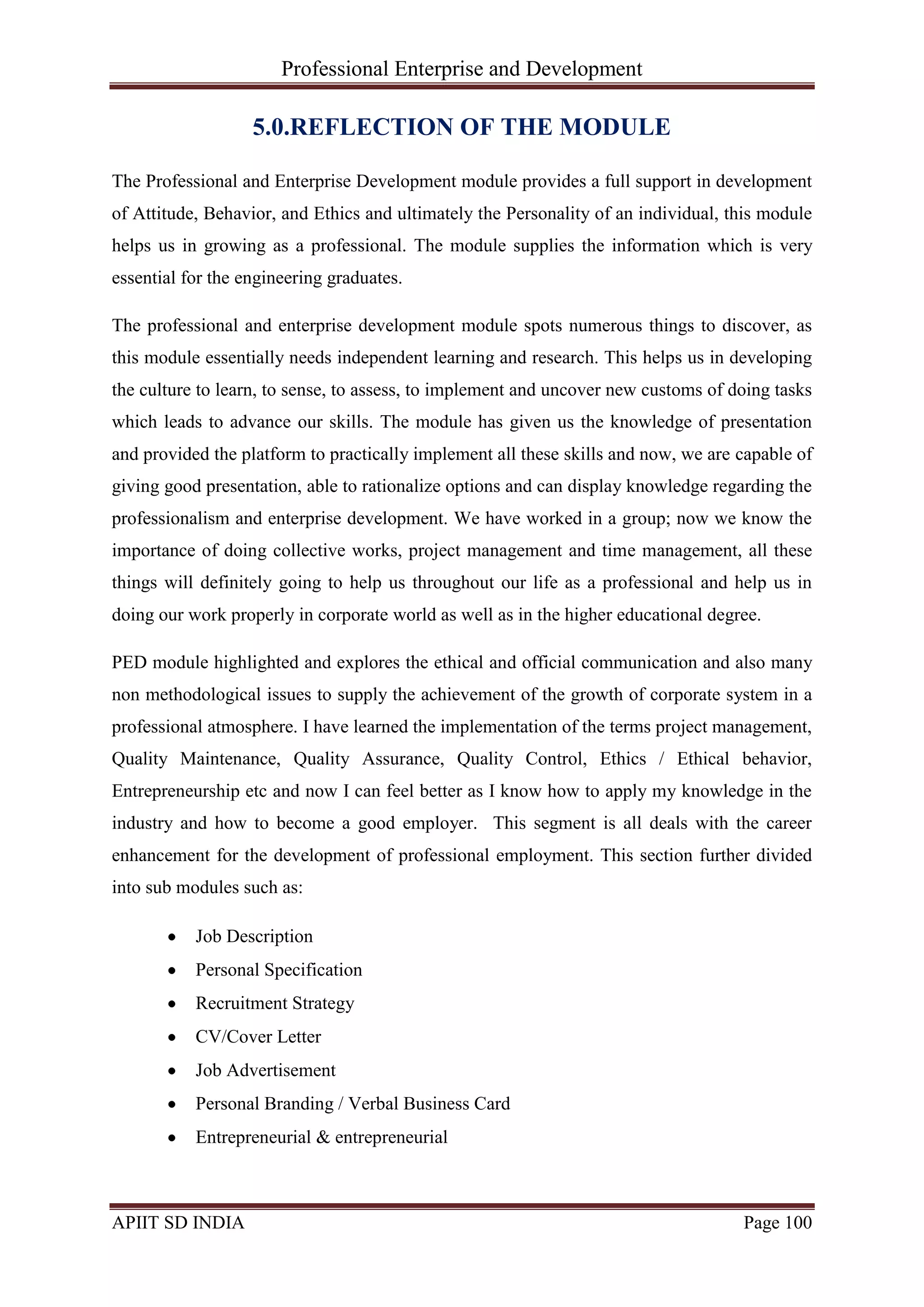 Professional Enterprise and Development
APIIT SD INDIA Page 100
5.0.REFLECTION OF THE MODULE
The Professional and Enterprise Development module provides a full support in development
of Attitude, Behavior, and Ethics and ultimately the Personality of an individual, this module
helps us in growing as a professional. The module supplies the information which is very
essential for the engineering graduates.
The professional and enterprise development module spots numerous things to discover, as
this module essentially needs independent learning and research. This helps us in developing
the culture to learn, to sense, to assess, to implement and uncover new customs of doing tasks
which leads to advance our skills. The module has given us the knowledge of presentation
and provided the platform to practically implement all these skills and now, we are capable of
giving good presentation, able to rationalize options and can display knowledge regarding the
professionalism and enterprise development. We have worked in a group; now we know the
importance of doing collective works, project management and time management, all these
things will definitely going to help us throughout our life as a professional and help us in
doing our work properly in corporate world as well as in the higher educational degree.
PED module highlighted and explores the ethical and official communication and also many
non methodological issues to supply the achievement of the growth of corporate system in a
professional atmosphere. I have learned the implementation of the terms project management,
Quality Maintenance, Quality Assurance, Quality Control, Ethics / Ethical behavior,
Entrepreneurship etc and now I can feel better as I know how to apply my knowledge in the
industry and how to become a good employer. This segment is all deals with the career
enhancement for the development of professional employment. This section further divided
into sub modules such as:
Job Description
Personal Specification
Recruitment Strategy
CV/Cover Letter
Job Advertisement
Personal Branding / Verbal Business Card
Entrepreneurial & entrepreneurial
 