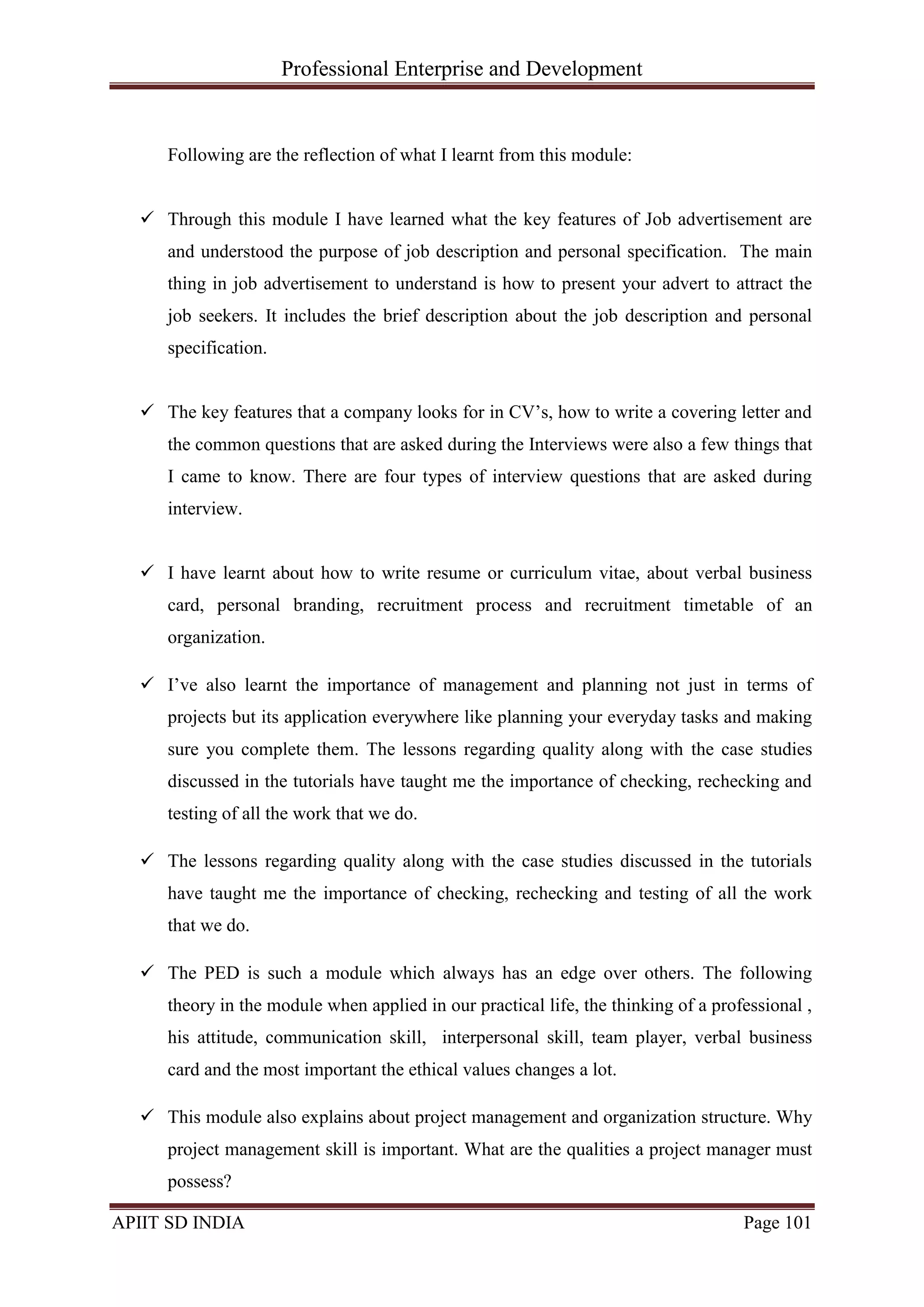 Professional Enterprise and Development
APIIT SD INDIA Page 101
Following are the reflection of what I learnt from this module:
 Through this module I have learned what the key features of Job advertisement are
and understood the purpose of job description and personal specification. The main
thing in job advertisement to understand is how to present your advert to attract the
job seekers. It includes the brief description about the job description and personal
specification.
 The key features that a company looks for in CV‘s, how to write a covering letter and
the common questions that are asked during the Interviews were also a few things that
I came to know. There are four types of interview questions that are asked during
interview.
 I have learnt about how to write resume or curriculum vitae, about verbal business
card, personal branding, recruitment process and recruitment timetable of an
organization.
 I‘ve also learnt the importance of management and planning not just in terms of
projects but its application everywhere like planning your everyday tasks and making
sure you complete them. The lessons regarding quality along with the case studies
discussed in the tutorials have taught me the importance of checking, rechecking and
testing of all the work that we do.
 The lessons regarding quality along with the case studies discussed in the tutorials
have taught me the importance of checking, rechecking and testing of all the work
that we do.
 The PED is such a module which always has an edge over others. The following
theory in the module when applied in our practical life, the thinking of a professional ,
his attitude, communication skill, interpersonal skill, team player, verbal business
card and the most important the ethical values changes a lot.
 This module also explains about project management and organization structure. Why
project management skill is important. What are the qualities a project manager must
possess?
 