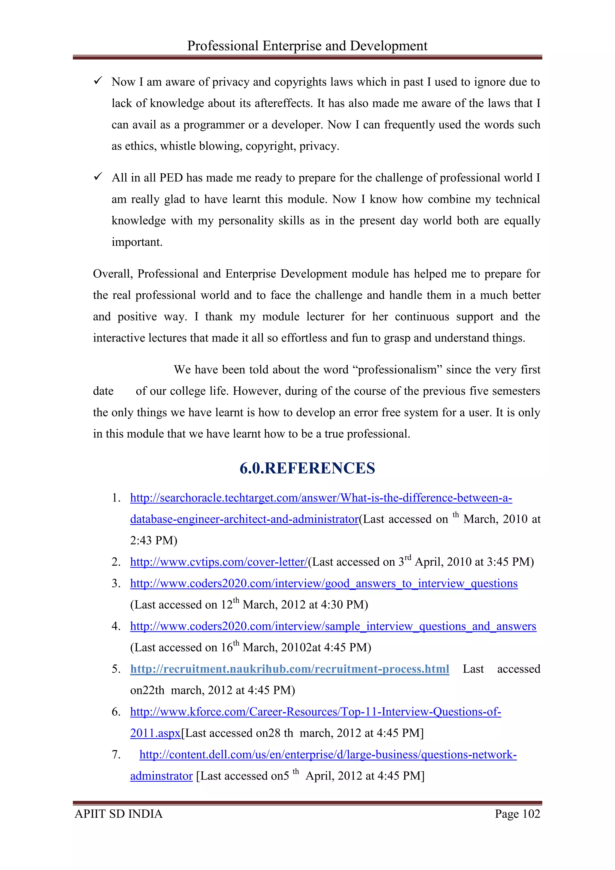 Professional Enterprise and Development
APIIT SD INDIA Page 102
 Now I am aware of privacy and copyrights laws which in past I used to ignore due to
lack of knowledge about its aftereffects. It has also made me aware of the laws that I
can avail as a programmer or a developer. Now I can frequently used the words such
as ethics, whistle blowing, copyright, privacy.
 All in all PED has made me ready to prepare for the challenge of professional world I
am really glad to have learnt this module. Now I know how combine my technical
knowledge with my personality skills as in the present day world both are equally
important.
Overall, Professional and Enterprise Development module has helped me to prepare for
the real professional world and to face the challenge and handle them in a much better
and positive way. I thank my module lecturer for her continuous support and the
interactive lectures that made it all so effortless and fun to grasp and understand things.
We have been told about the word ―professionalism‖ since the very first
date of our college life. However, during of the course of the previous five semesters
the only things we have learnt is how to develop an error free system for a user. It is only
in this module that we have learnt how to be a true professional.
6.0.REFERENCES
1. http://searchoracle.techtarget.com/answer/What-is-the-difference-between-a-
database-engineer-architect-and-administrator(Last accessed on th
March, 2010 at
2:43 PM)
2. http://www.cvtips.com/cover-letter/(Last accessed on 3rd
April, 2010 at 3:45 PM)
3. http://www.coders2020.com/interview/good_answers_to_interview_questions
(Last accessed on 12th
March, 2012 at 4:30 PM)
4. http://www.coders2020.com/interview/sample_interview_questions_and_answers
(Last accessed on 16th
March, 20102at 4:45 PM)
5. http://recruitment.naukrihub.com/recruitment-process.html Last accessed
on22th march, 2012 at 4:45 PM)
6. http://www.kforce.com/Career-Resources/Top-11-Interview-Questions-of-
2011.aspx[Last accessed on28 th march, 2012 at 4:45 PM]
7. http://content.dell.com/us/en/enterprise/d/large-business/questions-network-
adminstrator [Last accessed on5 th
April, 2012 at 4:45 PM]
 