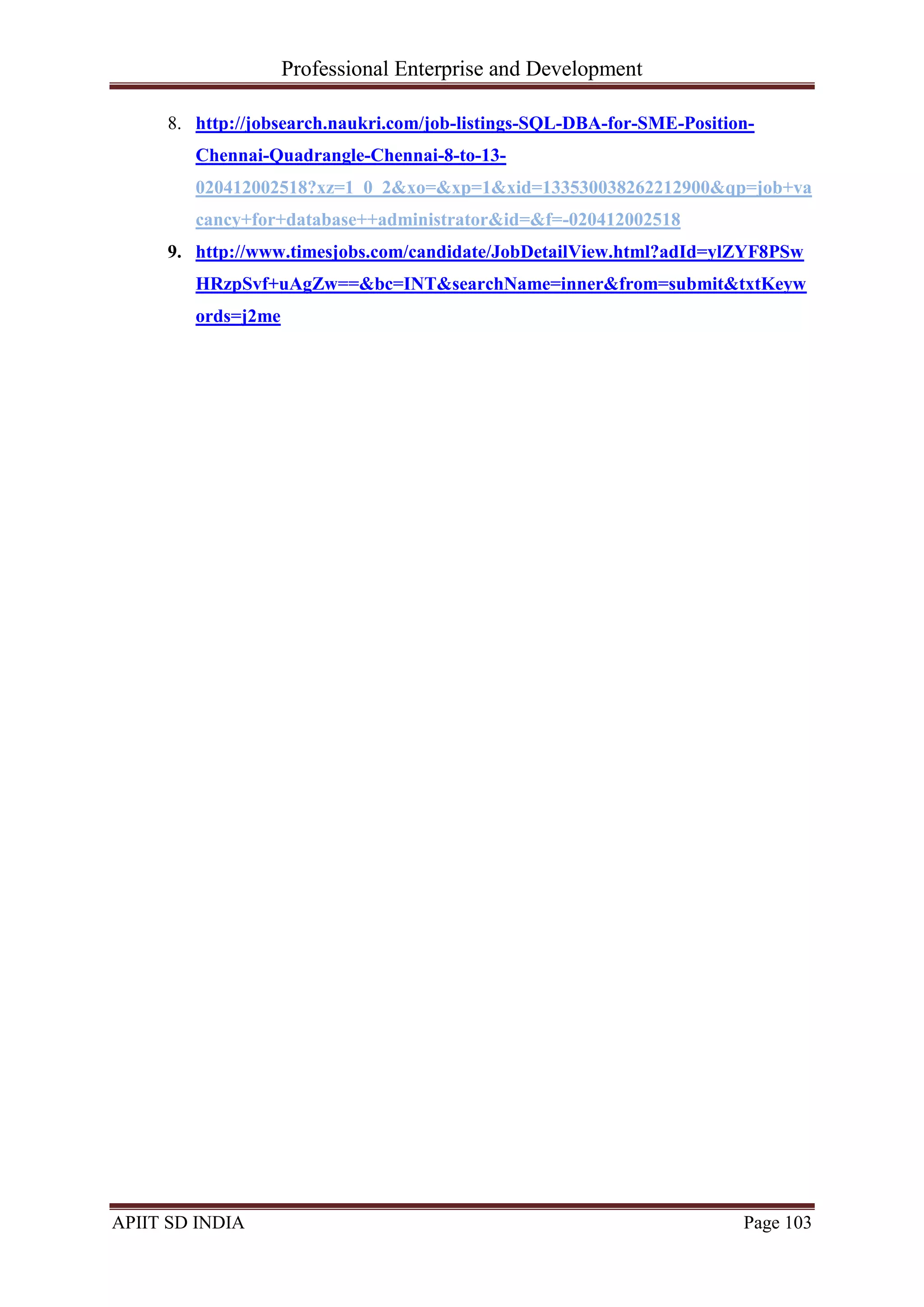 Professional Enterprise and Development
APIIT SD INDIA Page 103
8. http://jobsearch.naukri.com/job-listings-SQL-DBA-for-SME-Position-
Chennai-Quadrangle-Chennai-8-to-13-
020412002518?xz=1_0_2&xo=&xp=1&xid=133530038262212900&qp=job+va
cancy+for+database++administrator&id=&f=-020412002518
9. http://www.timesjobs.com/candidate/JobDetailView.html?adId=ylZYF8PSw
HRzpSvf+uAgZw==&bc=INT&searchName=inner&from=submit&txtKeyw
ords=j2me
 