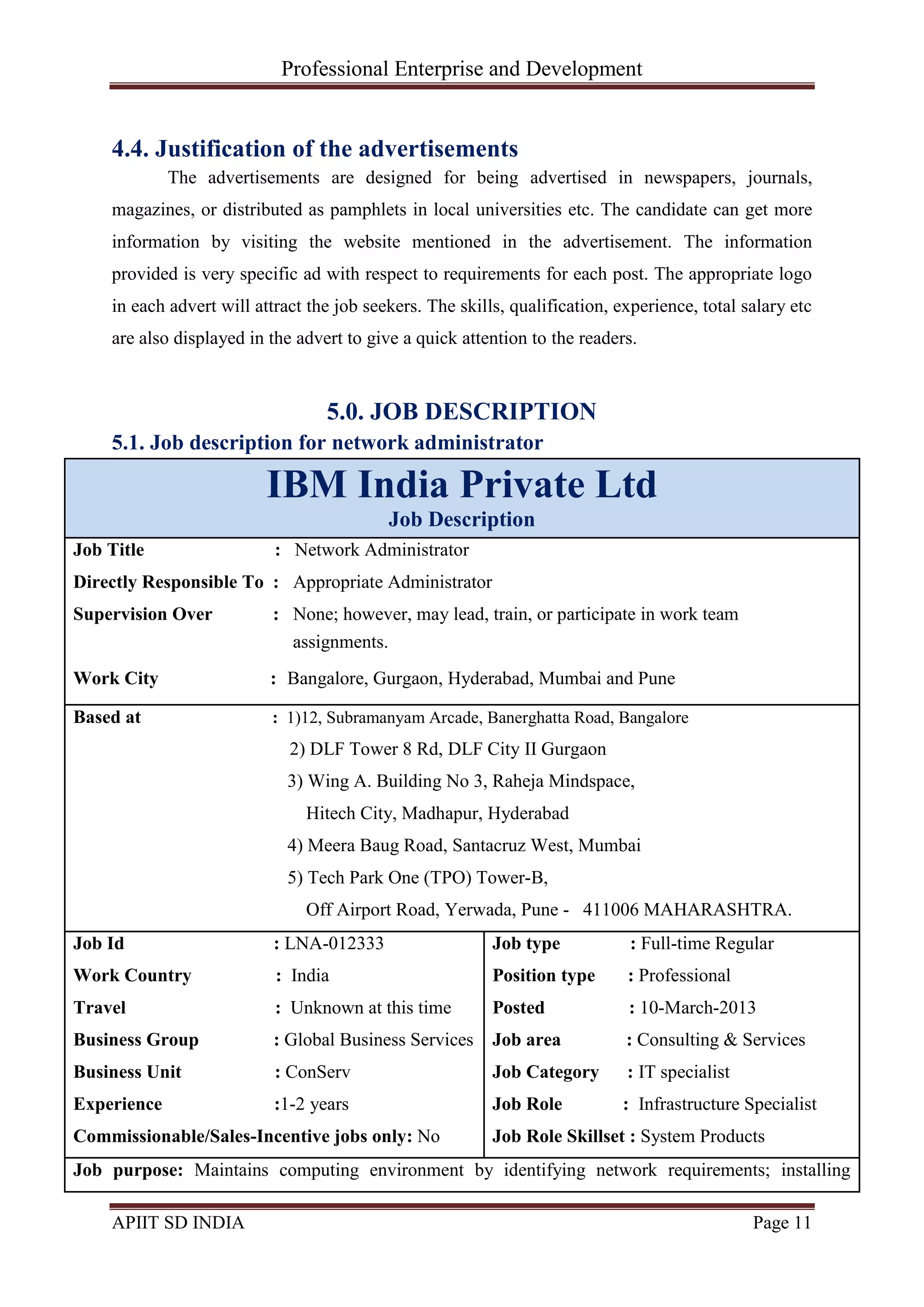 Professional Enterprise and Development
APIIT SD INDIA Page 11
4.4. Justification of the advertisements
The advertisements are designed for being advertised in newspapers, journals,
magazines, or distributed as pamphlets in local universities etc. The candidate can get more
information by visiting the website mentioned in the advertisement. The information
provided is very specific ad with respect to requirements for each post. The appropriate logo
in each advert will attract the job seekers. The skills, qualification, experience, total salary etc
are also displayed in the advert to give a quick attention to the readers.
5.0. JOB DESCRIPTION
5.1. Job description for network administrator
IBM India Private Ltd
Job Description
Job Title : Network Administrator
Directly Responsible To : Appropriate Administrator
Supervision Over : None; however, may lead, train, or participate in work team
Work City : Bangalore, Gurgaon, Hyderabad, Mumbai and Pune
Based at : 1)12, Subramanyam Arcade, Banerghatta Road, Bangalore
2) DLF Tower 8 Rd, DLF City II Gurgaon
3) Wing A. Building No 3, Raheja Mindspace,
Hitech City, Madhapur, Hyderabad
4) Meera Baug Road, Santacruz West, Mumbai
5) Tech Park One (TPO) Tower-B,
Off Airport Road, Yerwada, Pune - 411006 MAHARASHTRA.
Job Id : LNA-012333
Work Country : India
Travel : Unknown at this time
Business Group : Global Business Services
Business Unit : ConServ
Experience :1-2 years
Commissionable/Sales-Incentive jobs only: No
Job type : Full-time Regular
Position type : Professional
Posted : 10-March-2013
Job area : Consulting & Services
Job Category : IT specialist
Job Role : Infrastructure Specialist
Job Role Skillset : System Products
Job purpose: Maintains computing environment by identifying network requirements; installing
assignments.
 