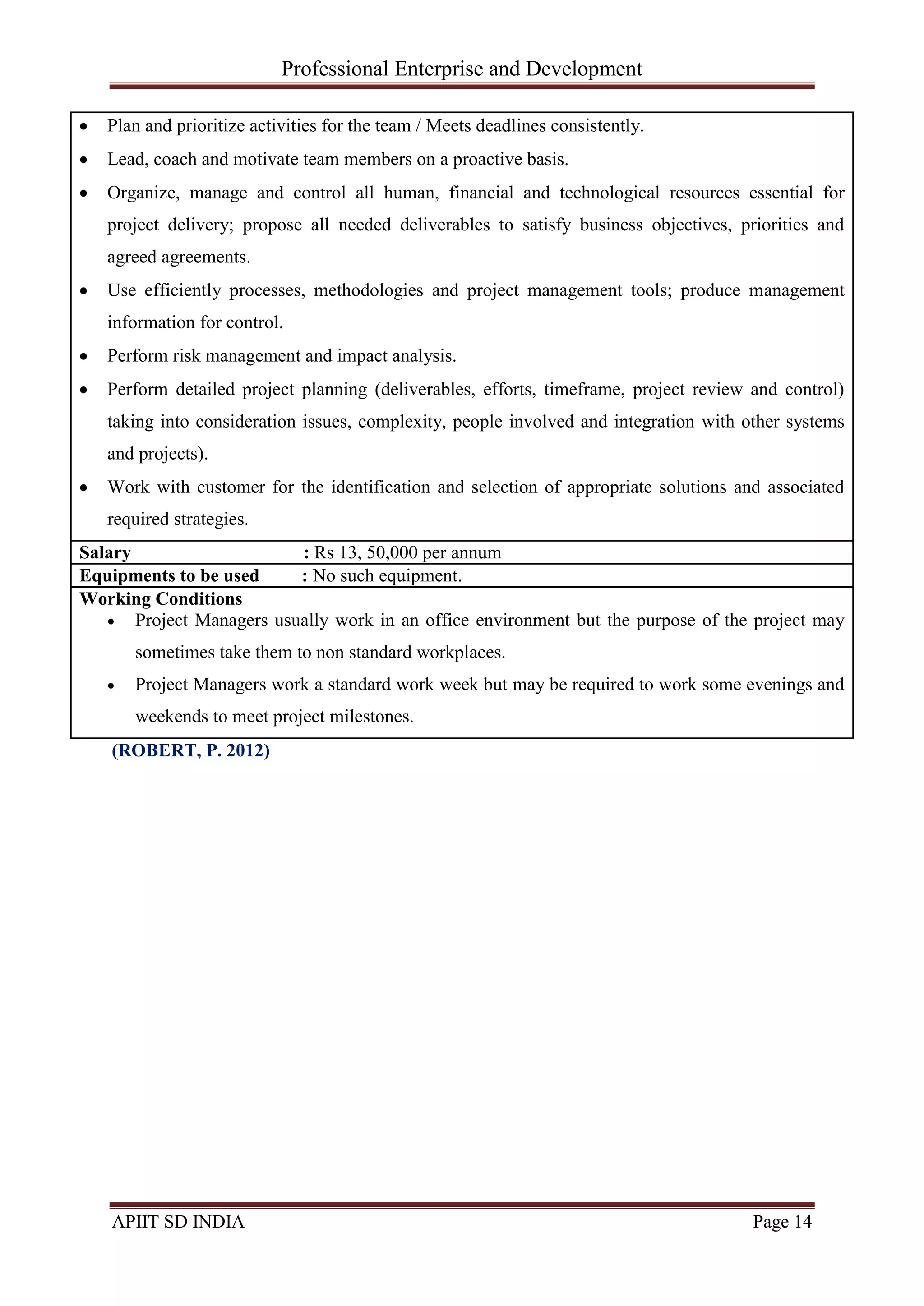 Professional Enterprise and Development
APIIT SD INDIA Page 14
Plan and prioritize activities for the team / Meets deadlines consistently.
Lead, coach and motivate team members on a proactive basis.
Organize, manage and control all human, financial and technological resources essential for
project delivery; propose all needed deliverables to satisfy business objectives, priorities and
agreed agreements.
Use efficiently processes, methodologies and project management tools; produce management
information for control.
Perform risk management and impact analysis.
Perform detailed project planning (deliverables, efforts, timeframe, project review and control)
taking into consideration issues, complexity, people involved and integration with other systems
and projects).
Work with customer for the identification and selection of appropriate solutions and associated
required strategies.
Salary : Rs 13, 50,000 per annum
Equipments to be used : No such equipment.
Working Conditions
Project Managers usually work in an office environment but the purpose of the project may
sometimes take them to non standard workplaces.
Project Managers work a standard work week but may be required to work some evenings and
weekends to meet project milestones.
(ROBERT, P. 2012)
 