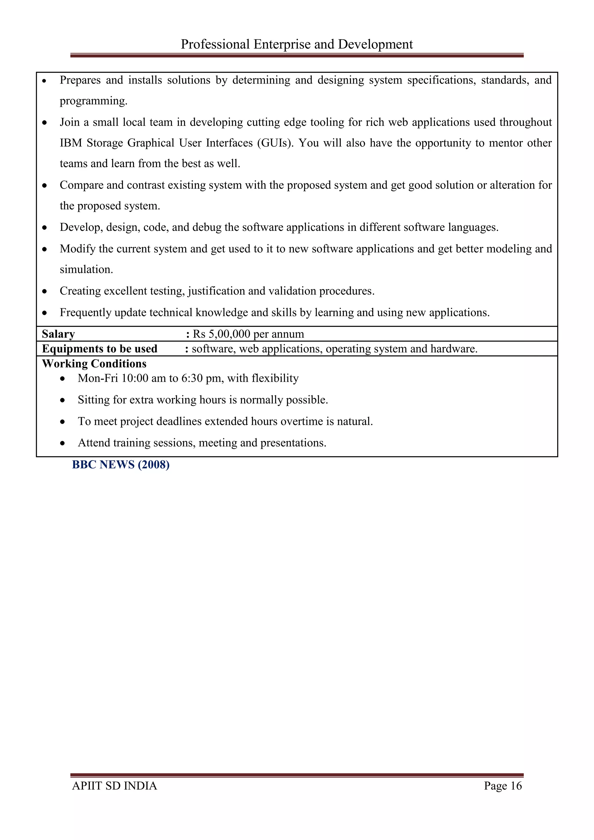 Professional Enterprise and Development
APIIT SD INDIA Page 16
Prepares and installs solutions by determining and designing system specifications, standards, and
programming.
Join a small local team in developing cutting edge tooling for rich web applications used throughout
IBM Storage Graphical User Interfaces (GUIs). You will also have the opportunity to mentor other
teams and learn from the best as well.
Compare and contrast existing system with the proposed system and get good solution or alteration for
the proposed system.
Develop, design, code, and debug the software applications in different software languages.
Modify the current system and get used to it to new software applications and get better modeling and
simulation.
Creating excellent testing, justification and validation procedures.
Frequently update technical knowledge and skills by learning and using new applications.
Salary : Rs 5,00,000 per annum
Equipments to be used : software, web applications, operating system and hardware.
Working Conditions
Mon-Fri 10:00 am to 6:30 pm, with flexibility
Sitting for extra working hours is normally possible.
To meet project deadlines extended hours overtime is natural.
Attend training sessions, meeting and presentations.
BBC NEWS (2008)
 