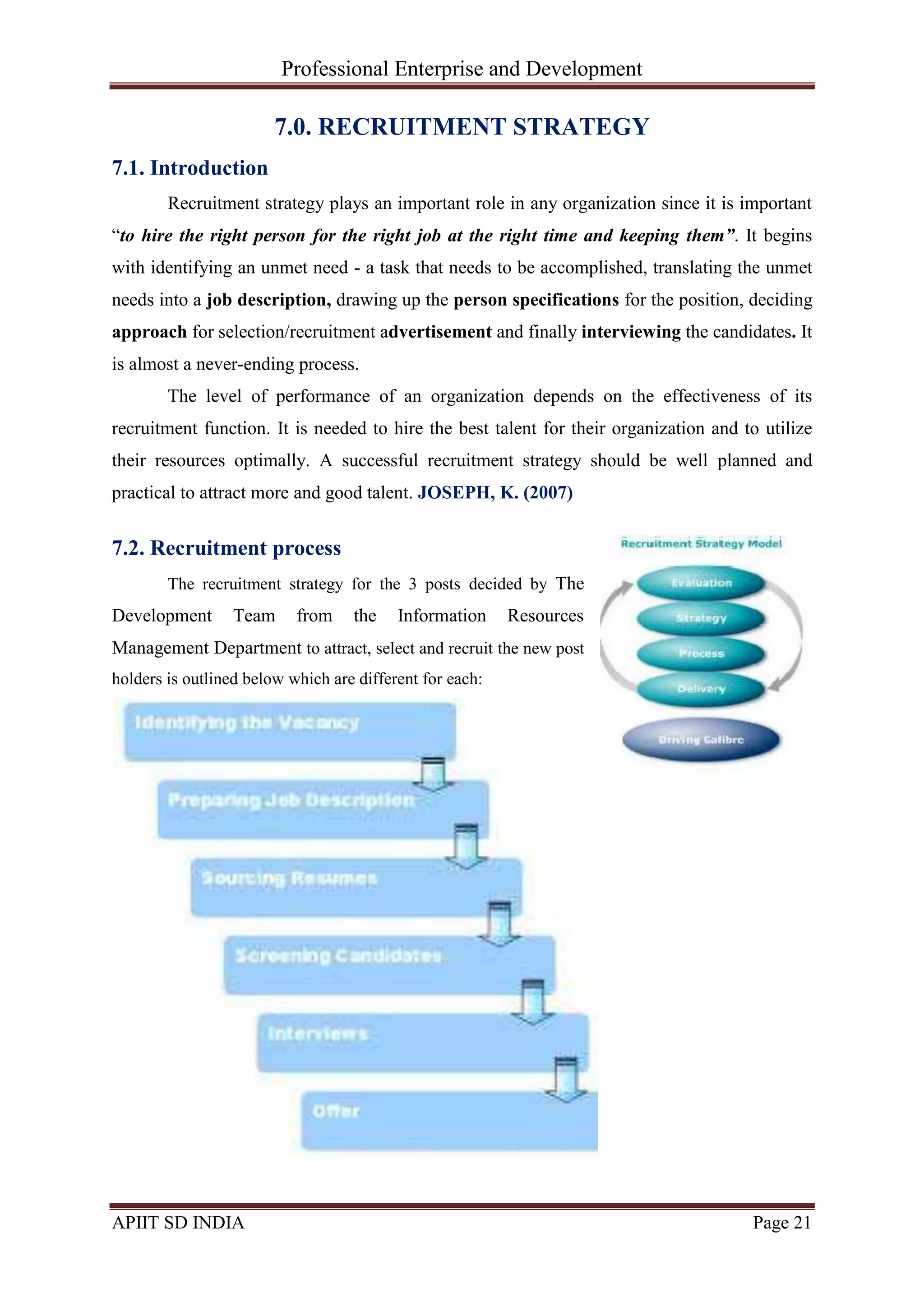 Professional Enterprise and Development
APIIT SD INDIA Page 21
7.0. RECRUITMENT STRATEGY
7.1. Introduction
Recruitment strategy plays an important role in any organization since it is important
―to hire the right person for the right job at the right time and keeping them”. It begins
with identifying an unmet need - a task that needs to be accomplished, translating the unmet
needs into a job description, drawing up the person specifications for the position, deciding
approach for selection/recruitment advertisement and finally interviewing the candidates. It
is almost a never-ending process.
The level of performance of an organization depends on the effectiveness of its
recruitment function. It is needed to hire the best talent for their organization and to utilize
their resources optimally. A successful recruitment strategy should be well planned and
practical to attract more and good talent. JOSEPH, K. (2007)
7.2. Recruitment process
The recruitment strategy for the 3 posts decided by The
Development Team from the Information Resources
Management Department to attract, select and recruit the new post
holders is outlined below which are different for each:
 