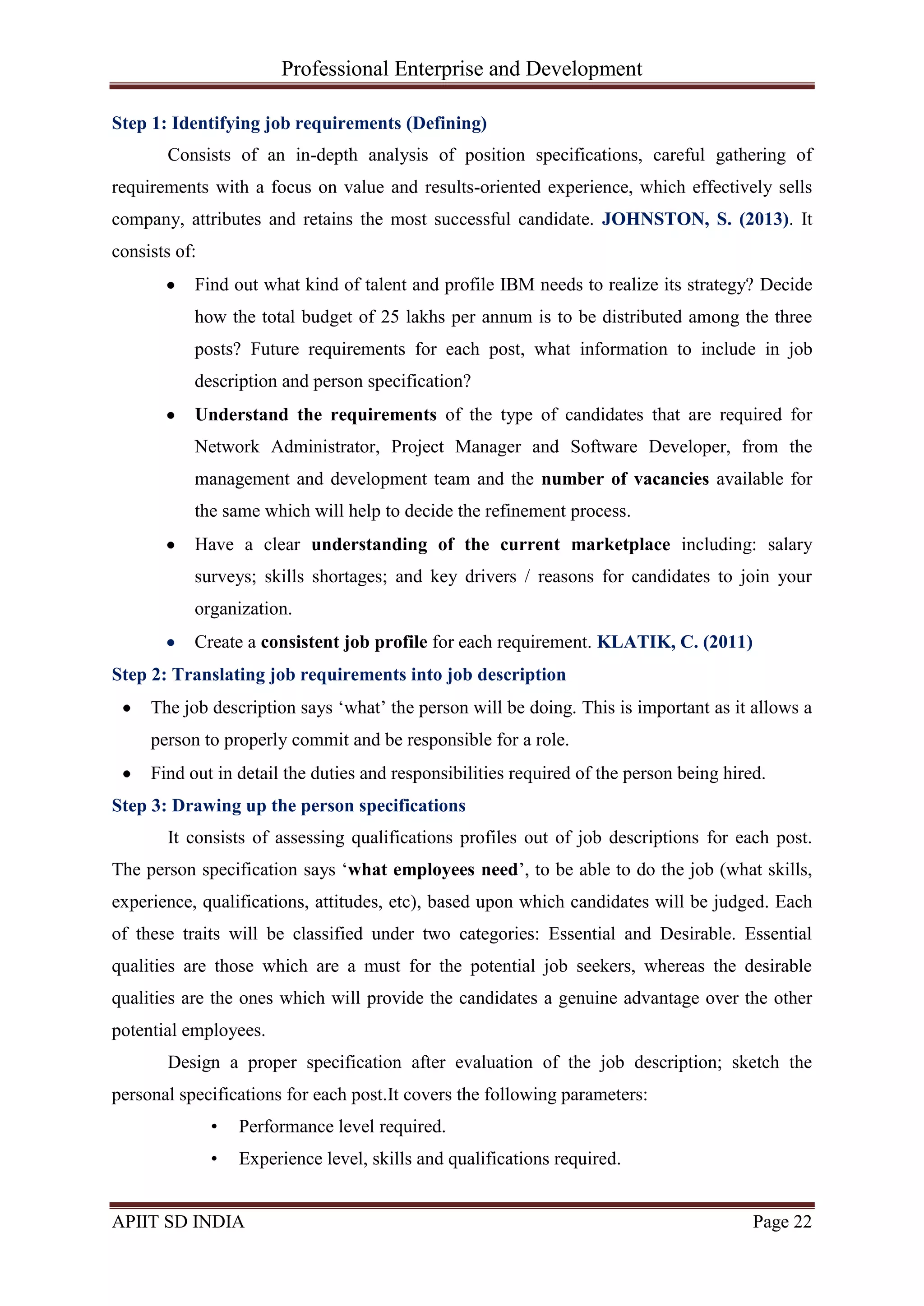 Professional Enterprise and Development
APIIT SD INDIA Page 22
Step 1: Identifying job requirements (Defining)
Consists of an in-depth analysis of position specifications, careful gathering of
requirements with a focus on value and results-oriented experience, which effectively sells
company, attributes and retains the most successful candidate. JOHNSTON, S. (2013). It
consists of:
Find out what kind of talent and profile IBM needs to realize its strategy? Decide
how the total budget of 25 lakhs per annum is to be distributed among the three
posts? Future requirements for each post, what information to include in job
description and person specification?
Understand the requirements of the type of candidates that are required for
Network Administrator, Project Manager and Software Developer, from the
management and development team and the number of vacancies available for
the same which will help to decide the refinement process.
Have a clear understanding of the current marketplace including: salary
surveys; skills shortages; and key drivers / reasons for candidates to join your
organization.
Create a consistent job profile for each requirement. KLATIK, C. (2011)
Step 2: Translating job requirements into job description
The job description says ‗what‘ the person will be doing. This is important as it allows a
person to properly commit and be responsible for a role.
Find out in detail the duties and responsibilities required of the person being hired.
Step 3: Drawing up the person specifications
It consists of assessing qualifications profiles out of job descriptions for each post.
The person specification says ‗what employees need‘, to be able to do the job (what skills,
experience, qualifications, attitudes, etc), based upon which candidates will be judged. Each
of these traits will be classified under two categories: Essential and Desirable. Essential
qualities are those which are a must for the potential job seekers, whereas the desirable
qualities are the ones which will provide the candidates a genuine advantage over the other
potential employees.
Design a proper specification after evaluation of the job description; sketch the
personal specifications for each post.It covers the following parameters:
• Performance level required.
• Experience level, skills and qualifications required.
 
